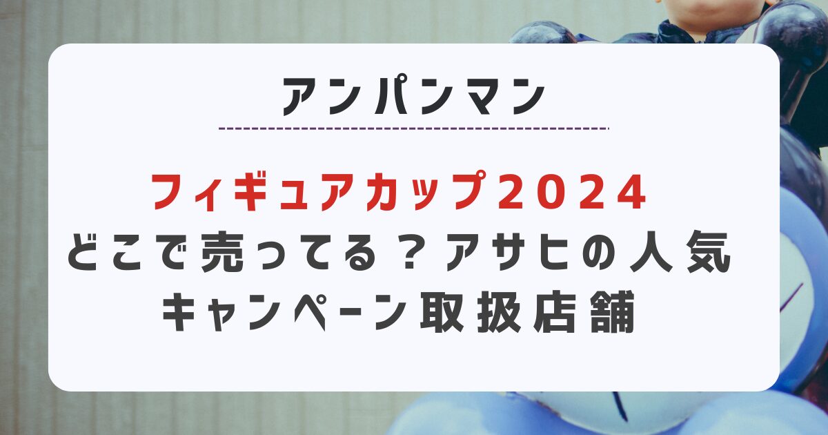 アンパンマンフィギュアカップ2024どこで売ってる？アサヒの人気キャンペーン取扱店舗