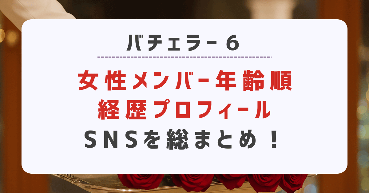 【バチェラー6】女性メンバー年齢順経歴プロフィール・SNSを総まとめ！
